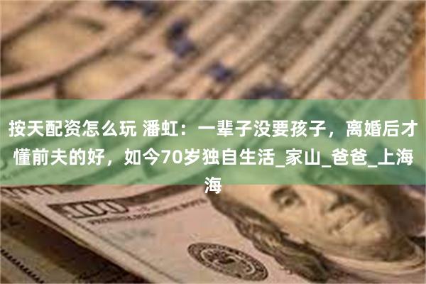 按天配资怎么玩 潘虹：一辈子没要孩子，离婚后才懂前夫的好，如今70岁独自生活_家山_爸爸_上海