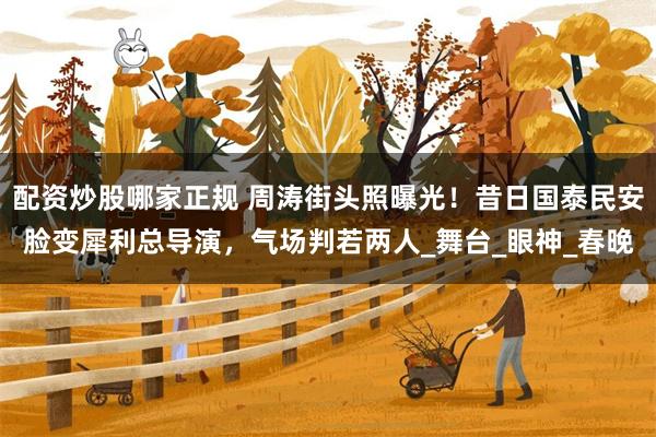 配资炒股哪家正规 周涛街头照曝光！昔日国泰民安脸变犀利总导演，气场判若两人_舞台_眼神_春晚