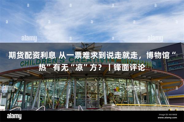 期货配资利息 从一票难求到说走就走，博物馆“热”有无“凉”方？丨锋面评论