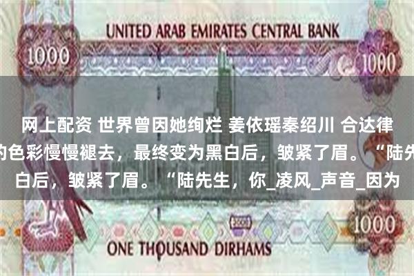 网上配资 世界曾因她绚烂 姜依瑶秦绍川 合达律所。 我看着眼中世界的色彩慢慢褪去，最终变为黑白后，皱紧了眉。 “陆先生，你_凌风_声音_因为