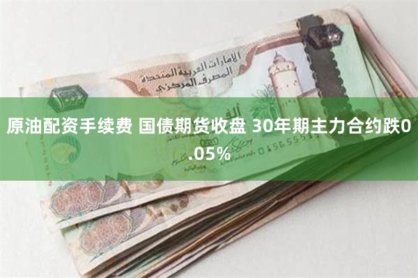 原油配资手续费 国债期货收盘 30年期主力合约跌0.05%