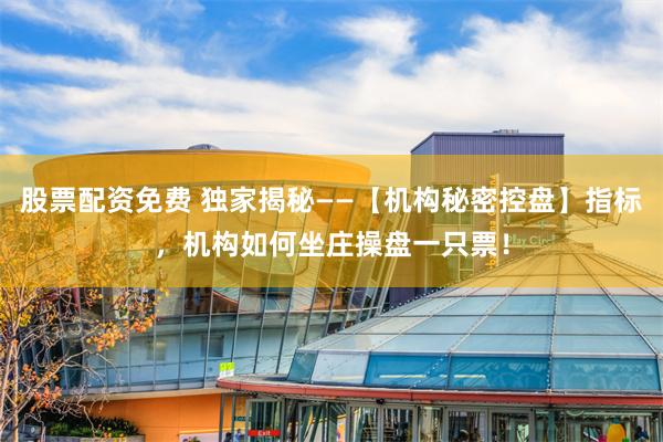 股票配资免费 独家揭秘——【机构秘密控盘】指标，机构如何坐庄操盘一只票！