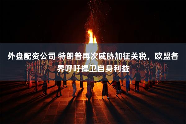 外盘配资公司 特朗普再次威胁加征关税，欧盟各界呼吁捍卫自身利益