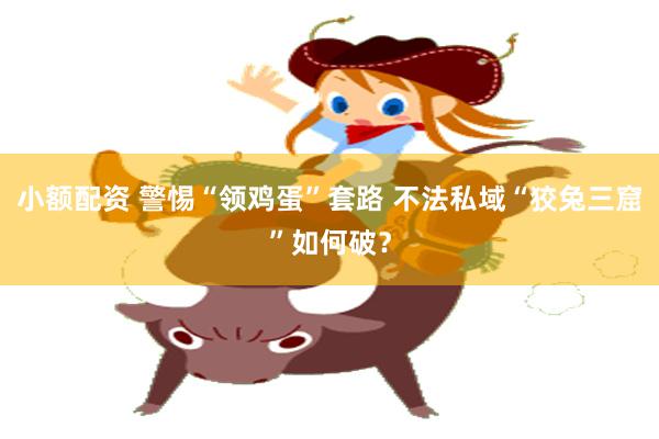 小额配资 警惕“领鸡蛋”套路 不法私域“狡兔三窟”如何破？