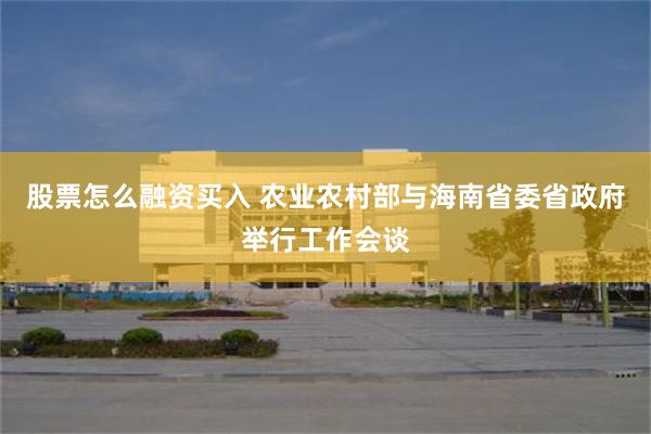 股票怎么融资买入 农业农村部与海南省委省政府举行工作会谈