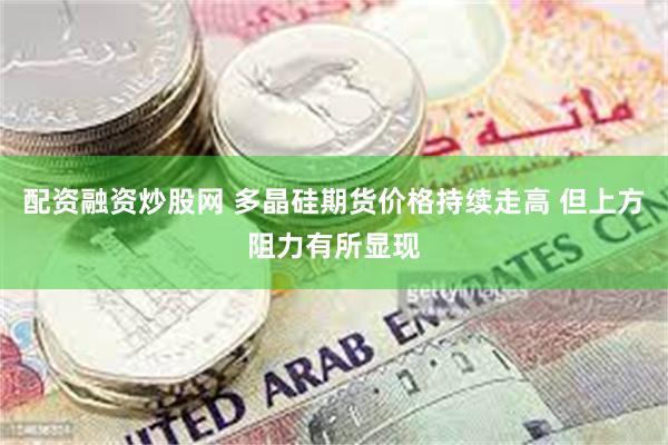 配资融资炒股网 多晶硅期货价格持续走高 但上方阻力有所显现