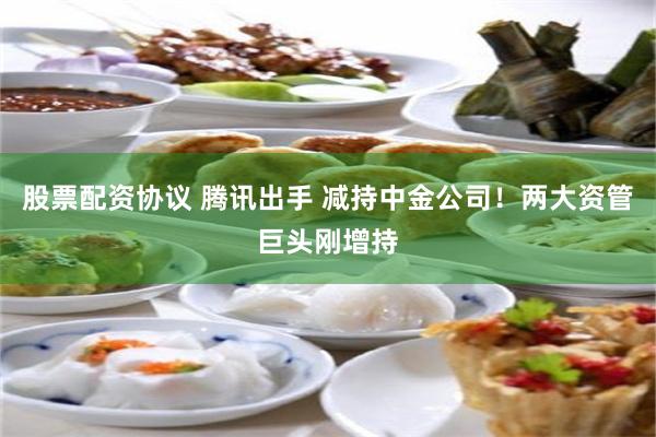 股票配资协议 腾讯出手 减持中金公司！两大资管巨头刚增持