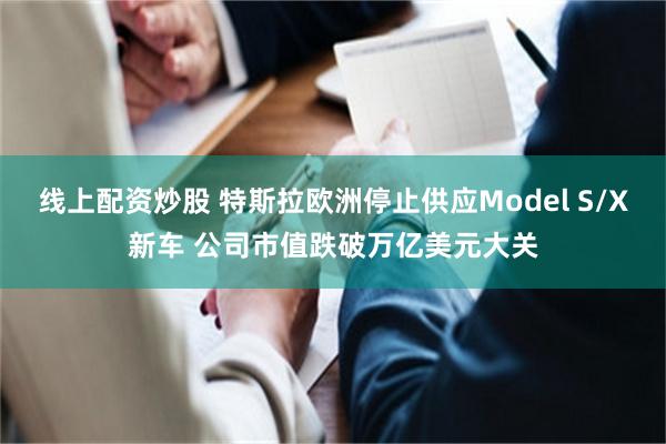 线上配资炒股 特斯拉欧洲停止供应Model S/X新车 公司市值跌破万亿美元大关