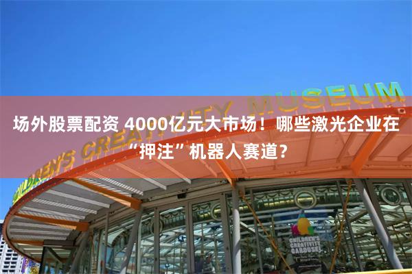 场外股票配资 4000亿元大市场！哪些激光企业在“押注”机器人赛道？