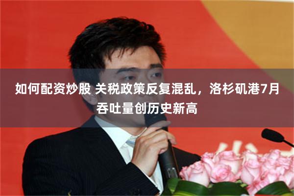 如何配资炒股 关税政策反复混乱，洛杉矶港7月吞吐量创历史新高