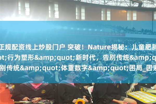 正规配资线上炒股门户 突破！Nature揭秘：儿童肥胖干预迎来&quot;行为塑形&quot;新时代，告别传统&quot;体重数字&quot;困局_因素_肠道_研究