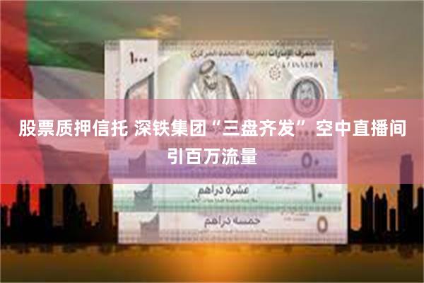 股票质押信托 深铁集团“三盘齐发” 空中直播间引百万流量