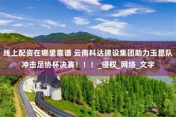 线上配资在哪里靠谱 云南科达建设集团助力玉昆队冲击足协杯决赛！！！_侵权_网络_文字