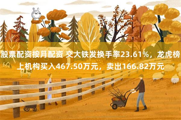 股票配资按月配资 交大铁发换手率23.61%，龙虎榜上机构买入467.50万元，卖出166.82万元
