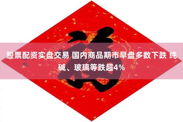 股票配资实盘交易 国内商品期市早盘多数下跌 纯碱、玻璃等跌超4%