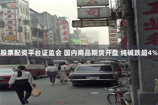 股票配资平台证监会 国内商品期货开盘 纯碱跌超4%