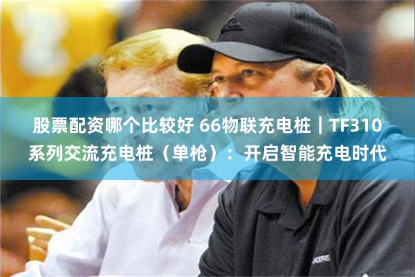 股票配资哪个比较好 66物联充电桩｜TF310系列交流充电桩（单枪）：开启智能充电时代