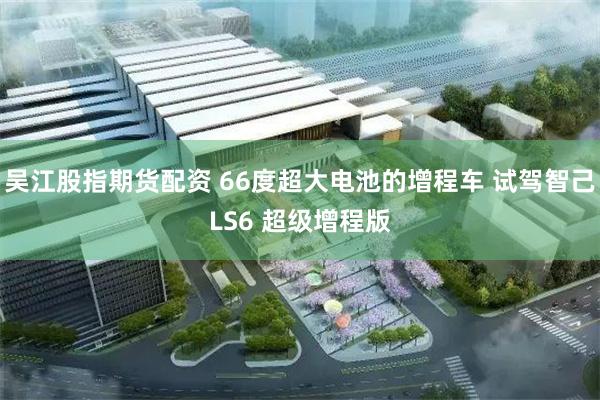 吴江股指期货配资 66度超大电池的增程车 试驾智己LS6 超级增程版