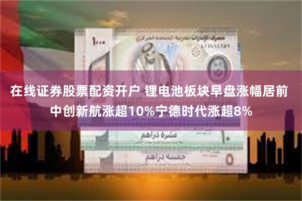 在线证券股票配资开户 锂电池板块早盘涨幅居前 中创新航涨超10%宁德时代涨超8%