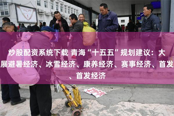炒股配资系统下载 青海“十五五”规划建议：大力发展避暑经济、冰雪经济、康养经济、赛事经济、首发经济