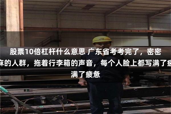 股票10倍杠杆什么意思 广东省考考完了，密密麻麻的人群，拖着行李箱的声音，每个人脸上都写满了疲惫
