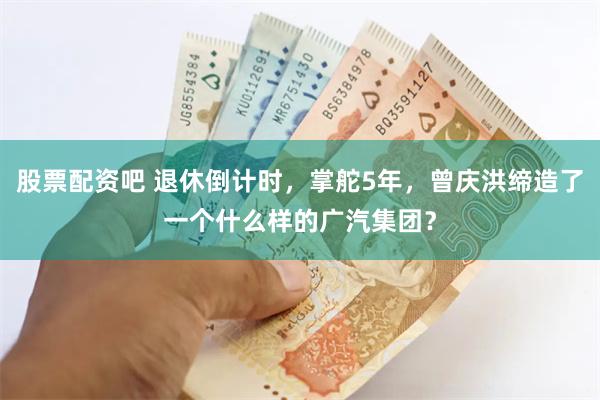 股票配资吧 退休倒计时，掌舵5年，曾庆洪缔造了一个什么样的广汽集团？