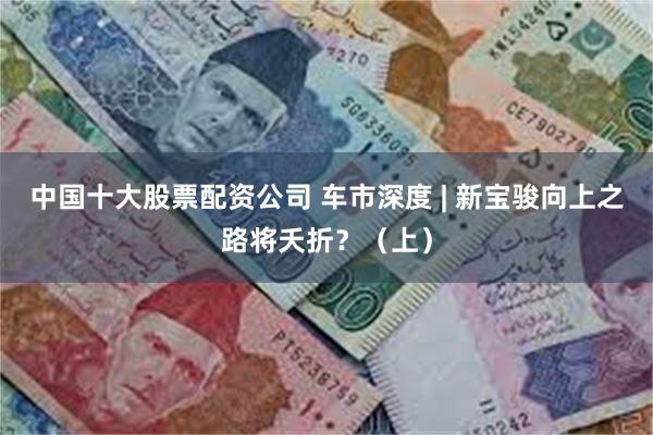 中国十大股票配资公司 车市深度 | 新宝骏向上之路将夭折？（上）